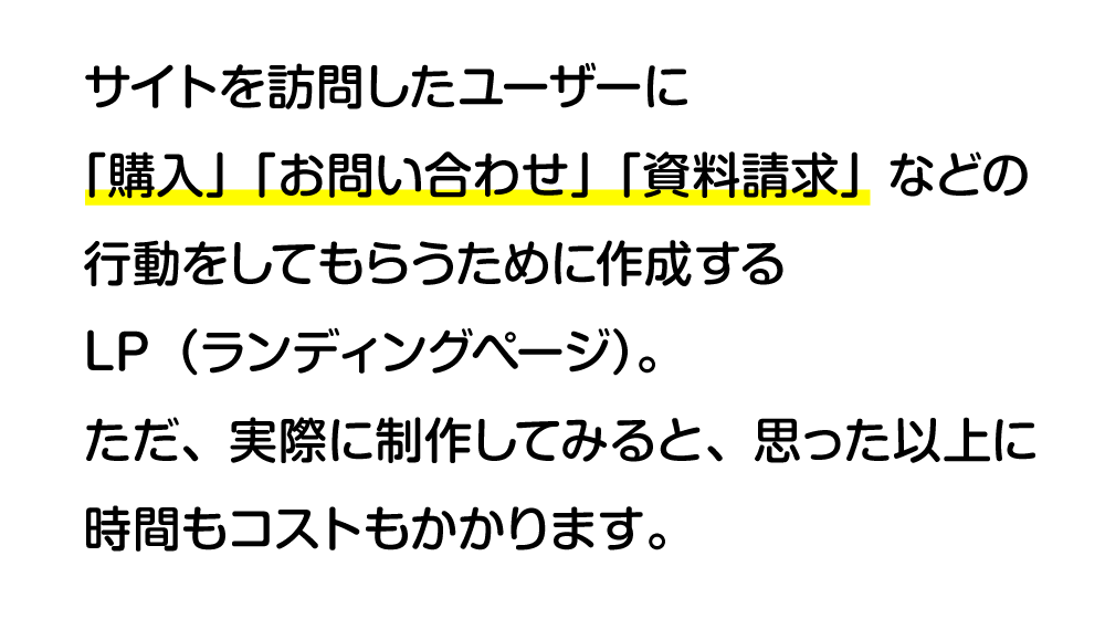 サイトを訪問したユーザーに「購入」「お問い合わせ」「資料請求」などの行動をしてもらうために作成するLP（ランディングページ）。ただ、実際に制作してみると、思った以上に時間もコストもかかります。