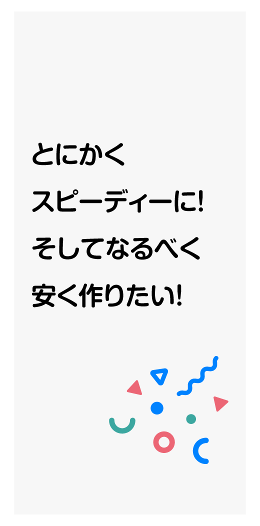 とにかくスピーディーに！そしてなるべく安く作りたい！